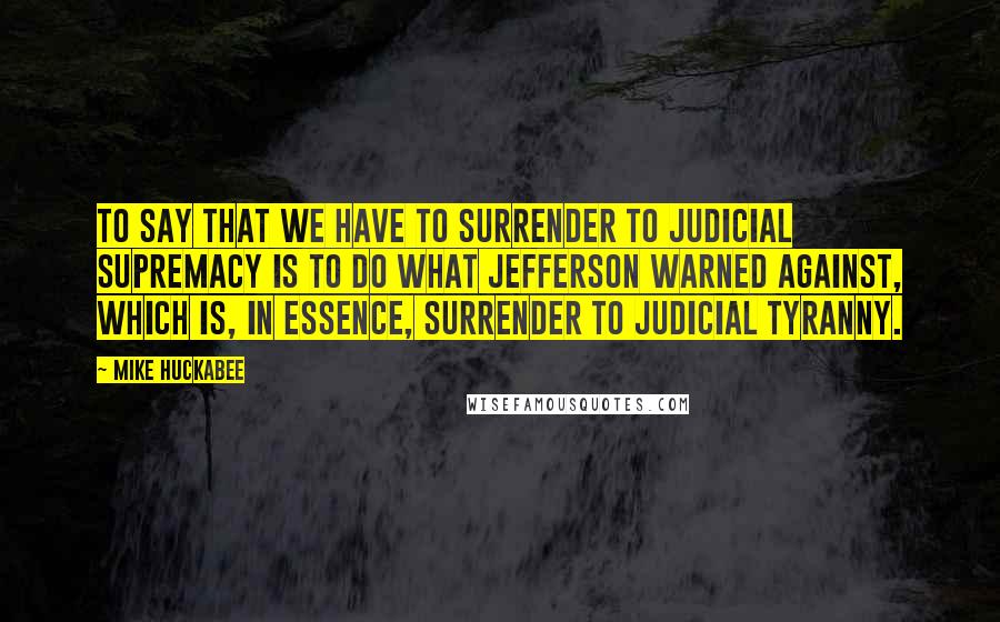 Mike Huckabee Quotes: To say that we have to surrender to judicial supremacy is to do what Jefferson warned against, which is, in essence, surrender to judicial tyranny.