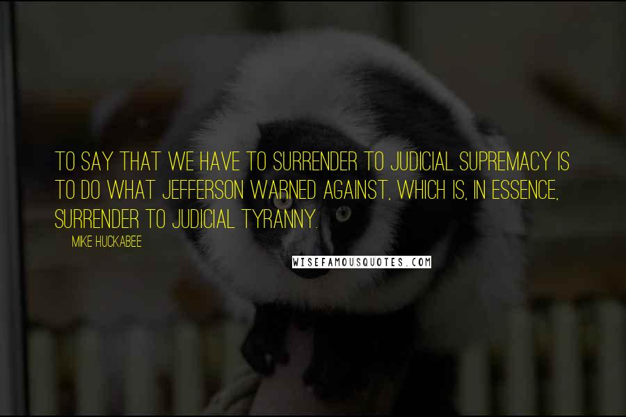 Mike Huckabee Quotes: To say that we have to surrender to judicial supremacy is to do what Jefferson warned against, which is, in essence, surrender to judicial tyranny.