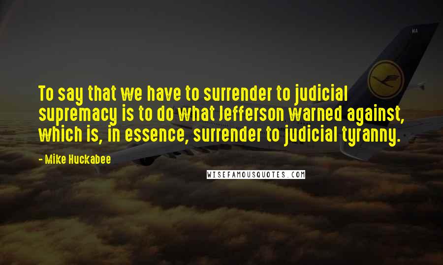 Mike Huckabee Quotes: To say that we have to surrender to judicial supremacy is to do what Jefferson warned against, which is, in essence, surrender to judicial tyranny.