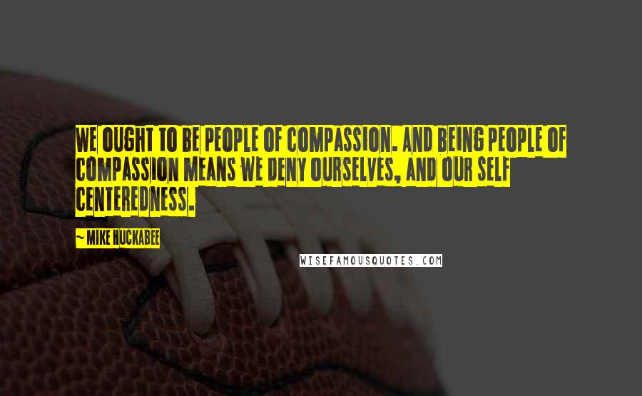 Mike Huckabee Quotes: We ought to be people of compassion. And being people of compassion means we deny ourselves, and our self centeredness.