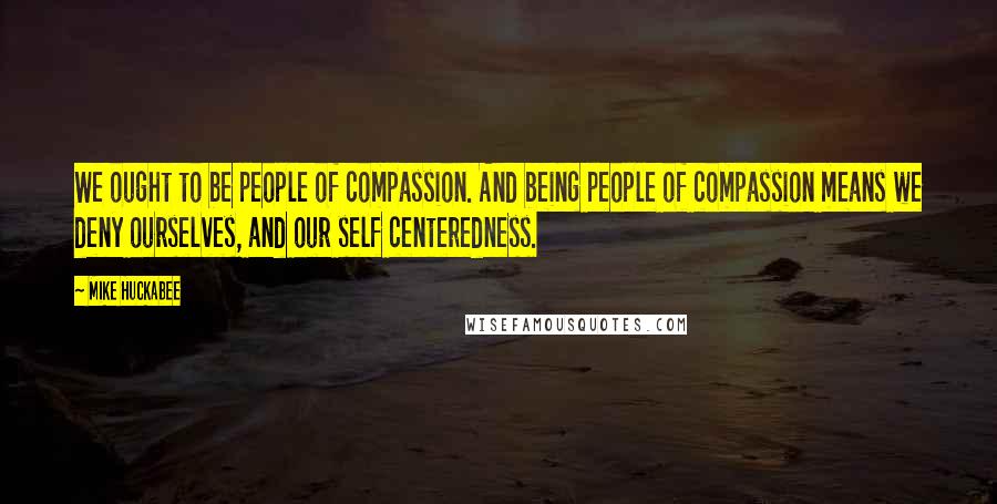 Mike Huckabee Quotes: We ought to be people of compassion. And being people of compassion means we deny ourselves, and our self centeredness.