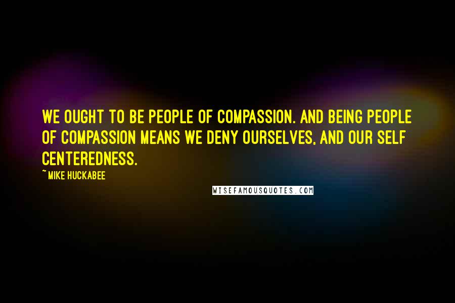 Mike Huckabee Quotes: We ought to be people of compassion. And being people of compassion means we deny ourselves, and our self centeredness.