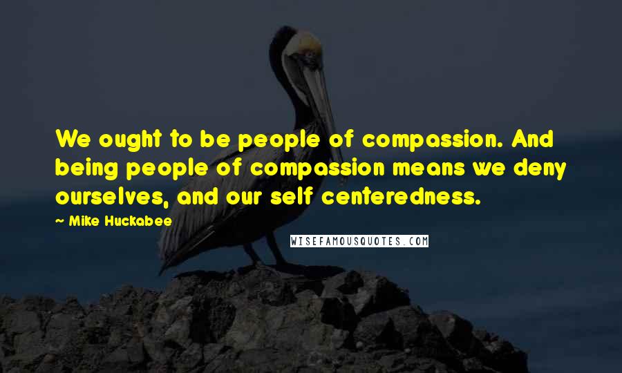 Mike Huckabee Quotes: We ought to be people of compassion. And being people of compassion means we deny ourselves, and our self centeredness.