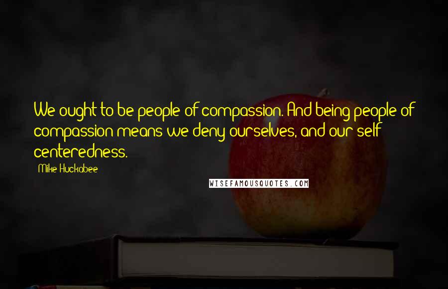 Mike Huckabee Quotes: We ought to be people of compassion. And being people of compassion means we deny ourselves, and our self centeredness.