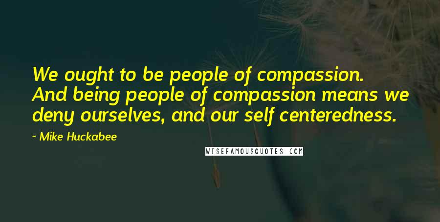 Mike Huckabee Quotes: We ought to be people of compassion. And being people of compassion means we deny ourselves, and our self centeredness.