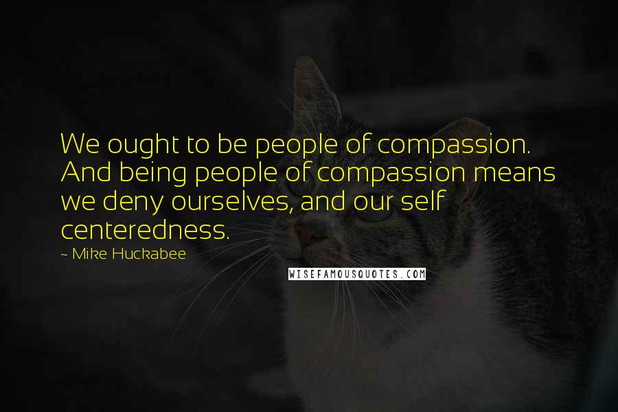 Mike Huckabee Quotes: We ought to be people of compassion. And being people of compassion means we deny ourselves, and our self centeredness.