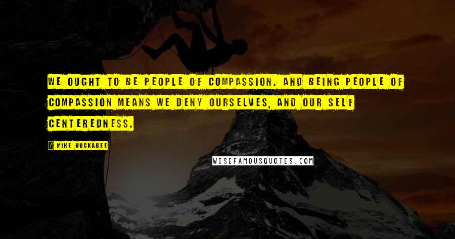 Mike Huckabee Quotes: We ought to be people of compassion. And being people of compassion means we deny ourselves, and our self centeredness.