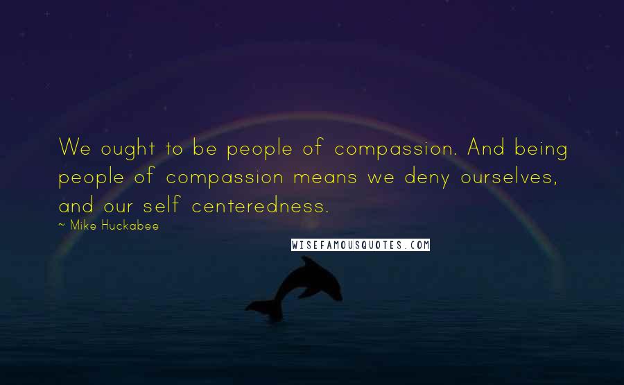 Mike Huckabee Quotes: We ought to be people of compassion. And being people of compassion means we deny ourselves, and our self centeredness.