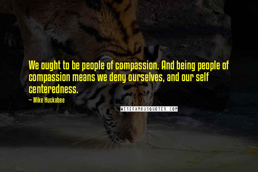 Mike Huckabee Quotes: We ought to be people of compassion. And being people of compassion means we deny ourselves, and our self centeredness.