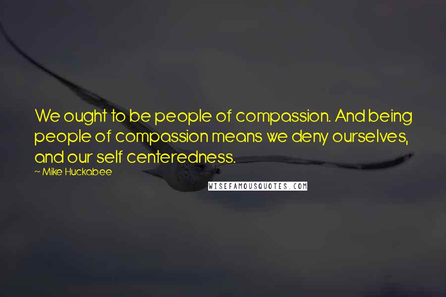 Mike Huckabee Quotes: We ought to be people of compassion. And being people of compassion means we deny ourselves, and our self centeredness.