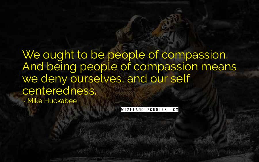 Mike Huckabee Quotes: We ought to be people of compassion. And being people of compassion means we deny ourselves, and our self centeredness.