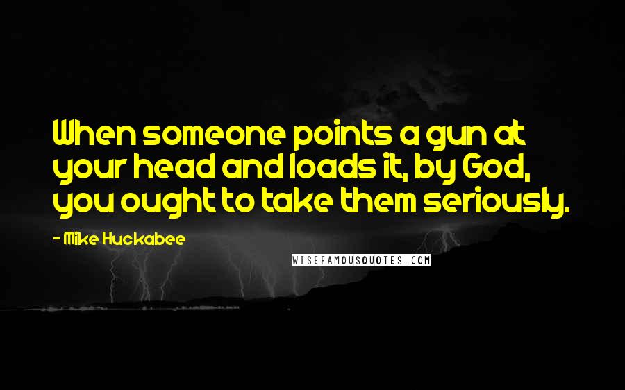 Mike Huckabee Quotes: When someone points a gun at your head and loads it, by God, you ought to take them seriously.