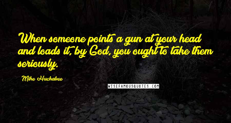 Mike Huckabee Quotes: When someone points a gun at your head and loads it, by God, you ought to take them seriously.