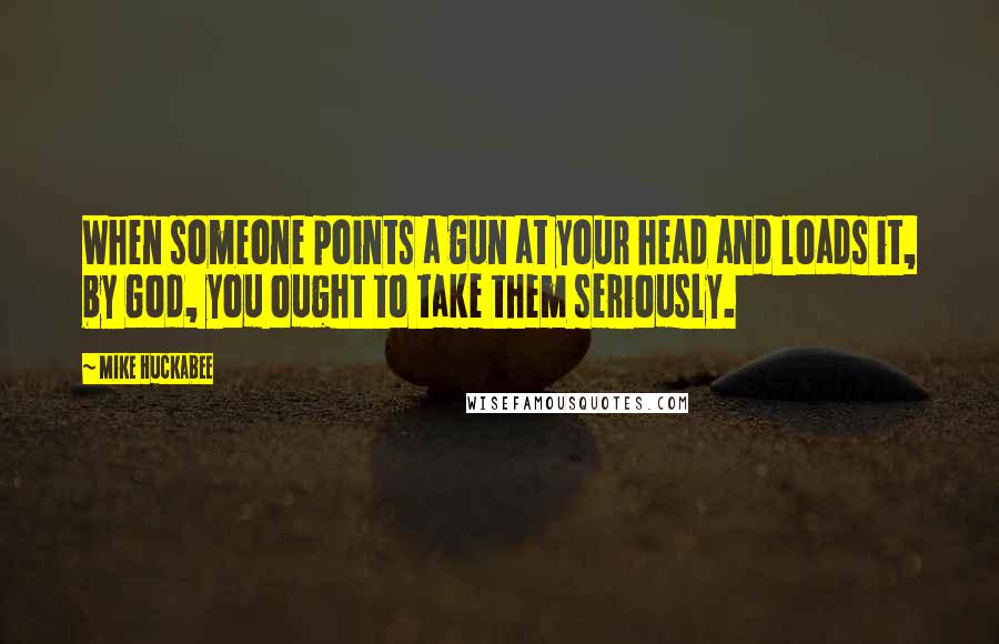 Mike Huckabee Quotes: When someone points a gun at your head and loads it, by God, you ought to take them seriously.