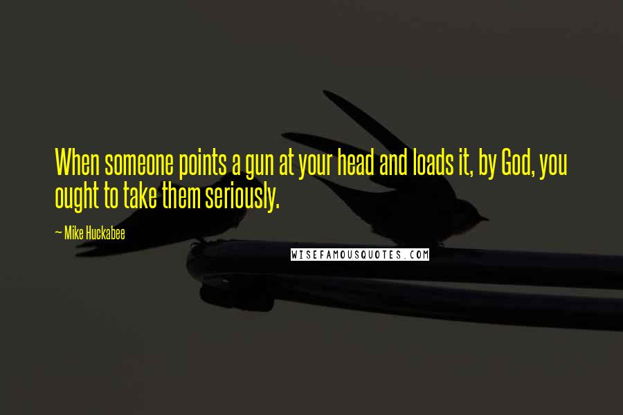 Mike Huckabee Quotes: When someone points a gun at your head and loads it, by God, you ought to take them seriously.