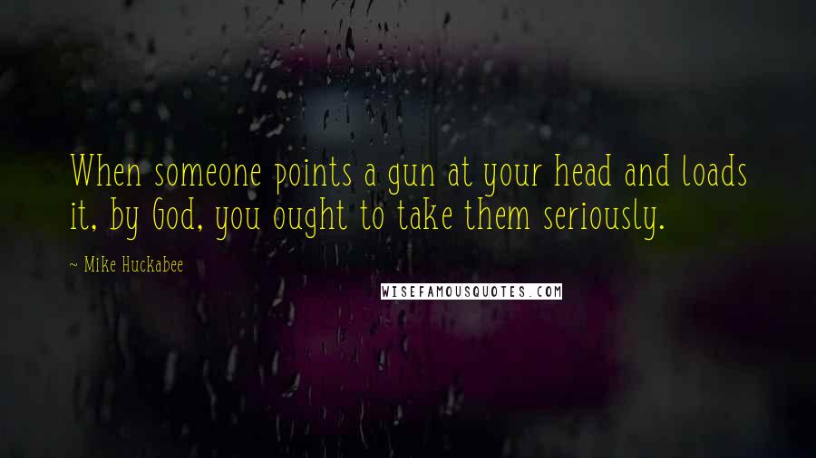 Mike Huckabee Quotes: When someone points a gun at your head and loads it, by God, you ought to take them seriously.