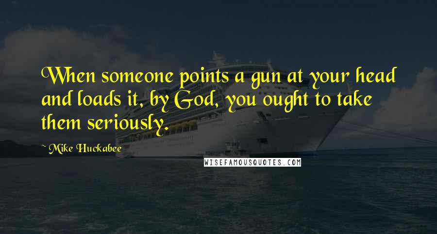 Mike Huckabee Quotes: When someone points a gun at your head and loads it, by God, you ought to take them seriously.