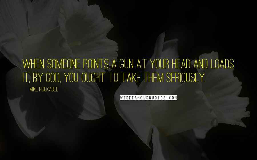 Mike Huckabee Quotes: When someone points a gun at your head and loads it, by God, you ought to take them seriously.