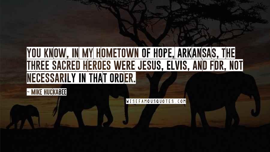 Mike Huckabee Quotes: You know, in my hometown of Hope, Arkansas, the three sacred heroes were Jesus, Elvis, and FDR, not necessarily in that order.