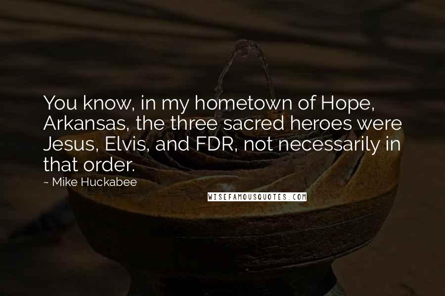 Mike Huckabee Quotes: You know, in my hometown of Hope, Arkansas, the three sacred heroes were Jesus, Elvis, and FDR, not necessarily in that order.