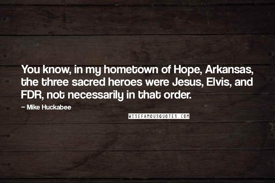 Mike Huckabee Quotes: You know, in my hometown of Hope, Arkansas, the three sacred heroes were Jesus, Elvis, and FDR, not necessarily in that order.