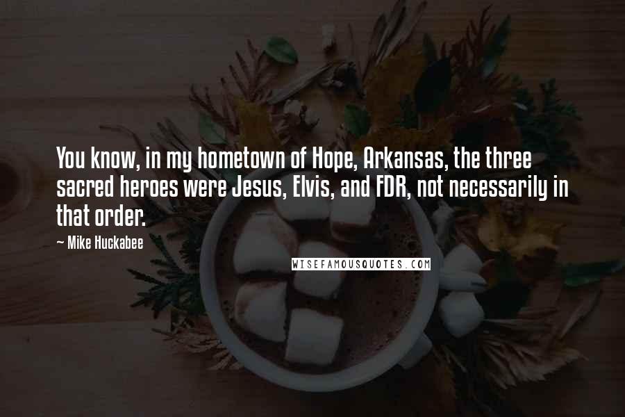 Mike Huckabee Quotes: You know, in my hometown of Hope, Arkansas, the three sacred heroes were Jesus, Elvis, and FDR, not necessarily in that order.
