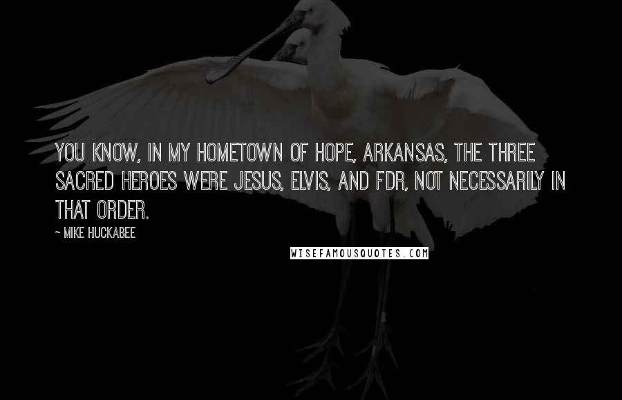 Mike Huckabee Quotes: You know, in my hometown of Hope, Arkansas, the three sacred heroes were Jesus, Elvis, and FDR, not necessarily in that order.