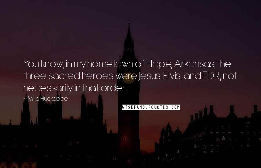 Mike Huckabee Quotes: You know, in my hometown of Hope, Arkansas, the three sacred heroes were Jesus, Elvis, and FDR, not necessarily in that order.