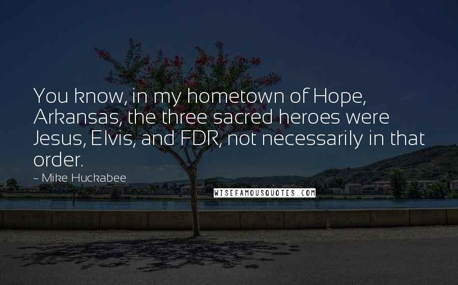 Mike Huckabee Quotes: You know, in my hometown of Hope, Arkansas, the three sacred heroes were Jesus, Elvis, and FDR, not necessarily in that order.