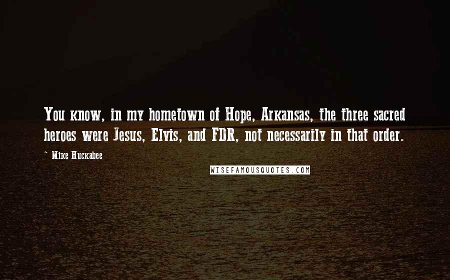 Mike Huckabee Quotes: You know, in my hometown of Hope, Arkansas, the three sacred heroes were Jesus, Elvis, and FDR, not necessarily in that order.