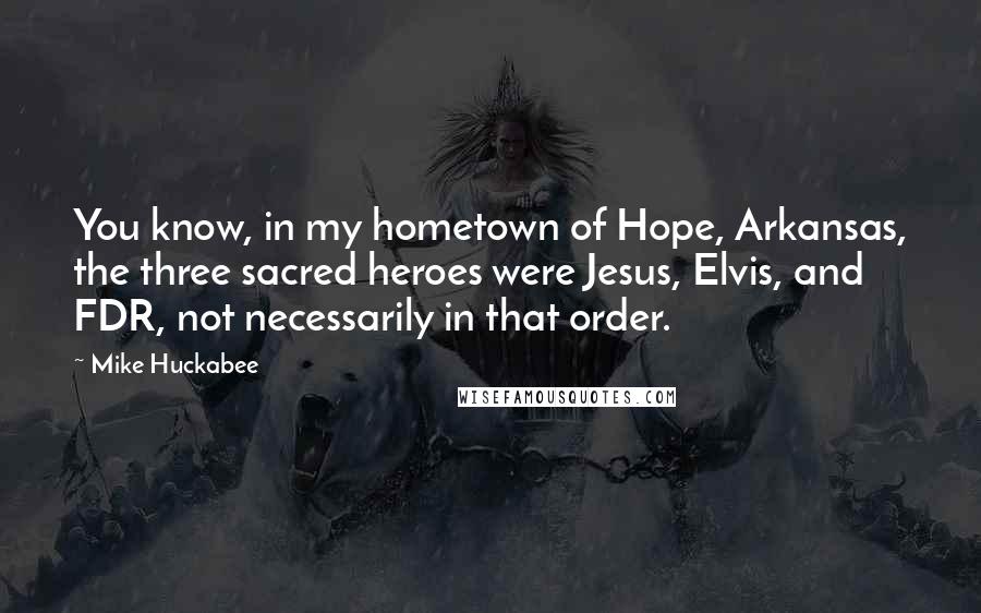Mike Huckabee Quotes: You know, in my hometown of Hope, Arkansas, the three sacred heroes were Jesus, Elvis, and FDR, not necessarily in that order.