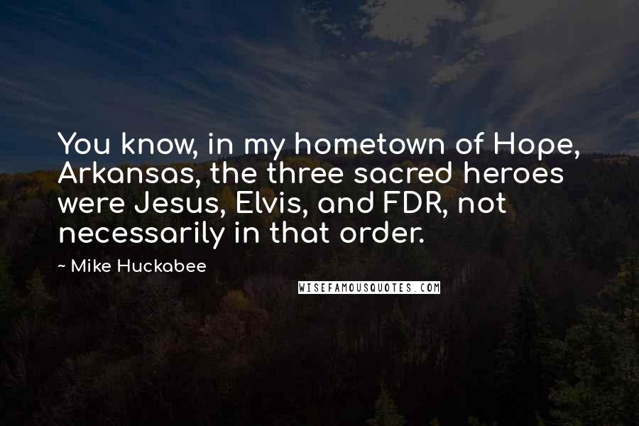 Mike Huckabee Quotes: You know, in my hometown of Hope, Arkansas, the three sacred heroes were Jesus, Elvis, and FDR, not necessarily in that order.