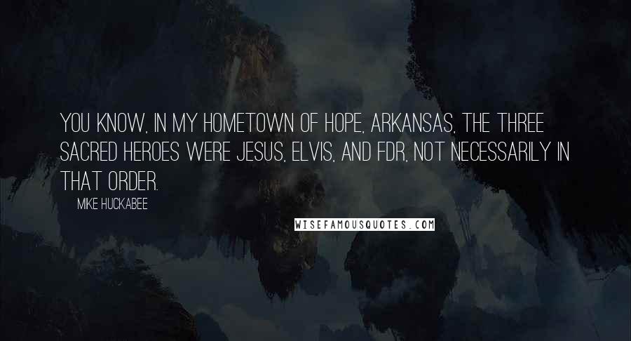Mike Huckabee Quotes: You know, in my hometown of Hope, Arkansas, the three sacred heroes were Jesus, Elvis, and FDR, not necessarily in that order.