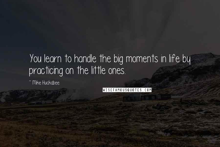 Mike Huckabee Quotes: You learn to handle the big moments in life by practicing on the little ones.