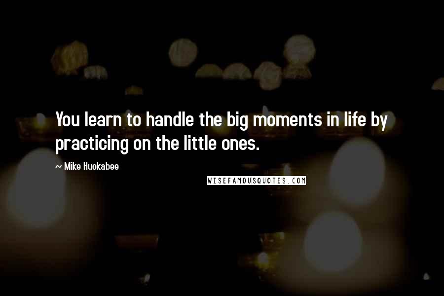 Mike Huckabee Quotes: You learn to handle the big moments in life by practicing on the little ones.