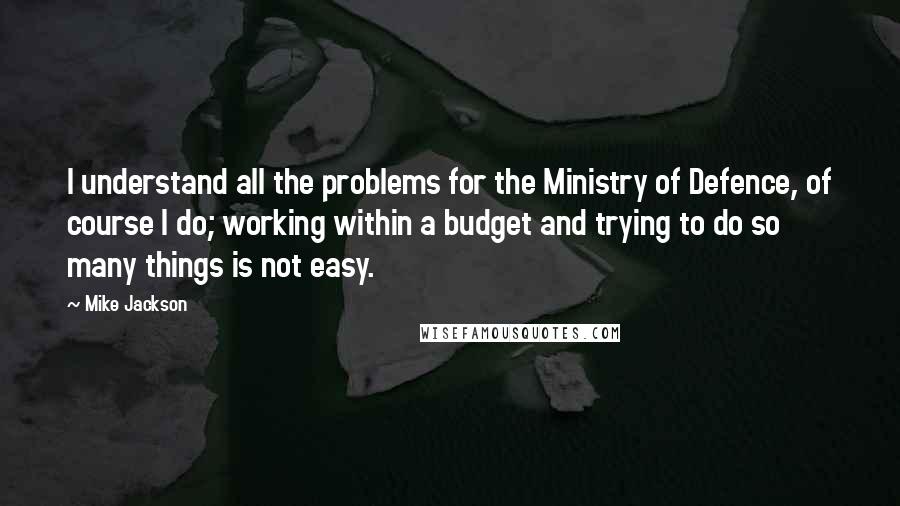 Mike Jackson Quotes: I understand all the problems for the Ministry of Defence, of course I do; working within a budget and trying to do so many things is not easy.