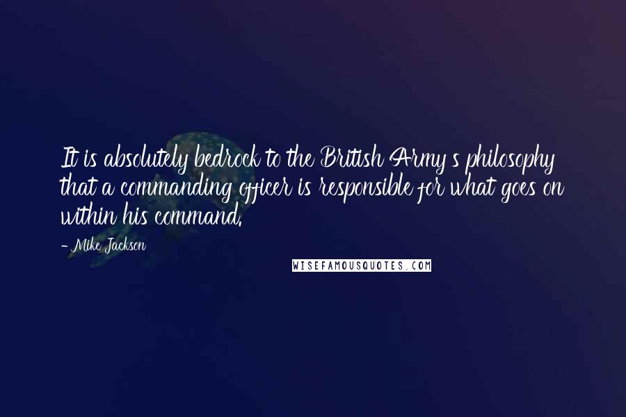 Mike Jackson Quotes: It is absolutely bedrock to the British Army's philosophy that a commanding officer is responsible for what goes on within his command.
