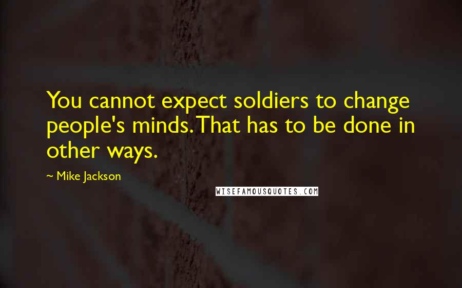 Mike Jackson Quotes: You cannot expect soldiers to change people's minds. That has to be done in other ways.