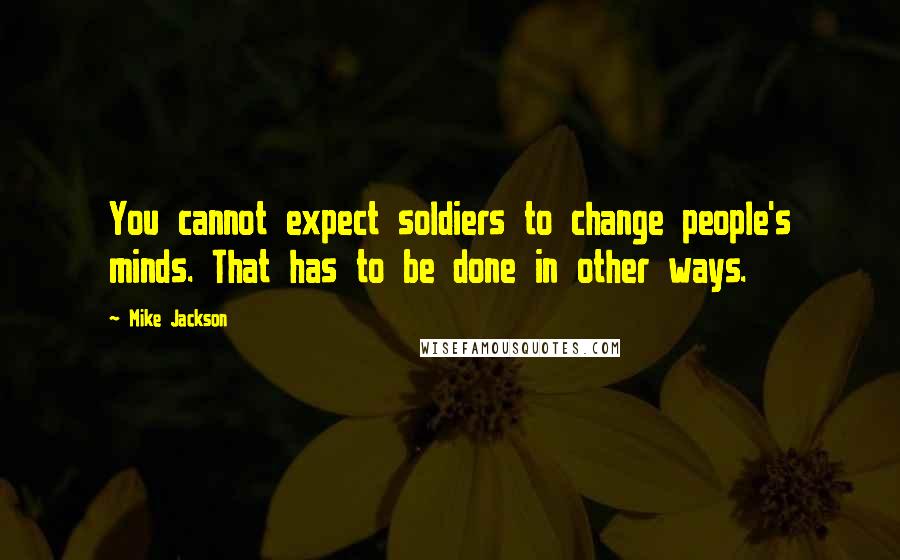 Mike Jackson Quotes: You cannot expect soldiers to change people's minds. That has to be done in other ways.