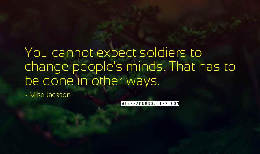 Mike Jackson Quotes: You cannot expect soldiers to change people's minds. That has to be done in other ways.