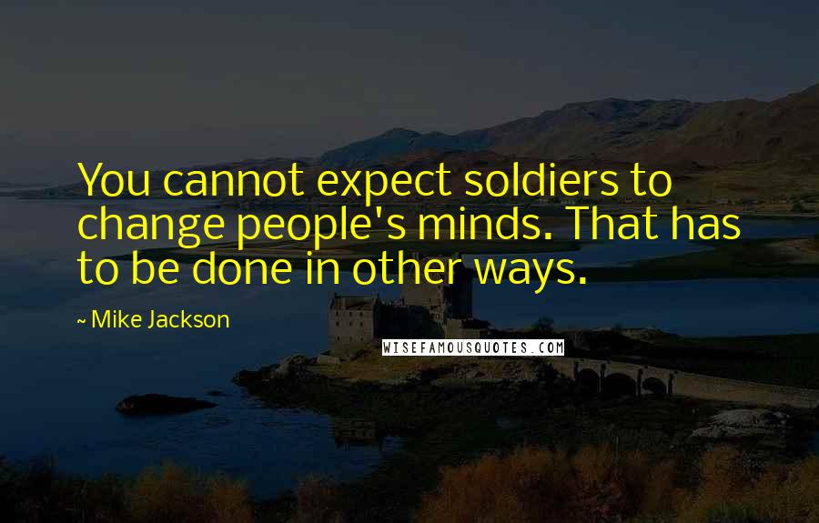 Mike Jackson Quotes: You cannot expect soldiers to change people's minds. That has to be done in other ways.