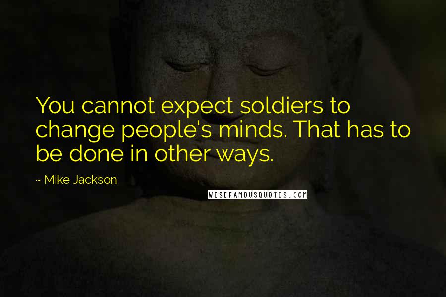 Mike Jackson Quotes: You cannot expect soldiers to change people's minds. That has to be done in other ways.