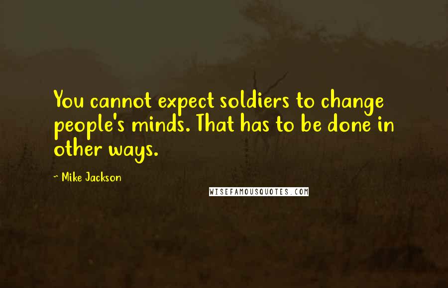 Mike Jackson Quotes: You cannot expect soldiers to change people's minds. That has to be done in other ways.