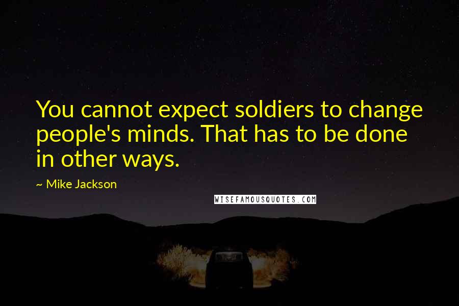 Mike Jackson Quotes: You cannot expect soldiers to change people's minds. That has to be done in other ways.