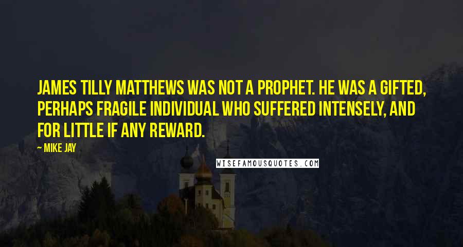 Mike Jay Quotes: James Tilly Matthews was not a prophet. He was a gifted, perhaps fragile individual who suffered intensely, and for little if any reward.