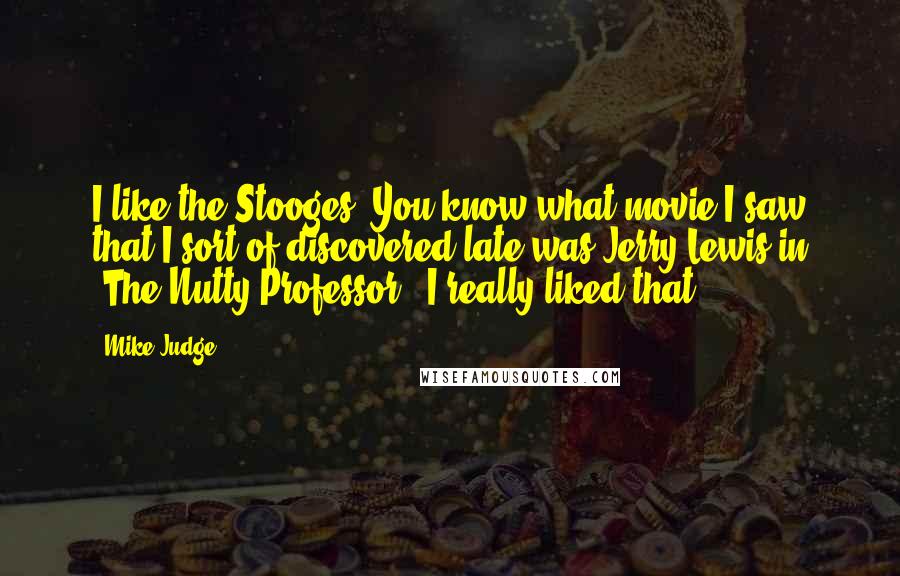 Mike Judge Quotes: I like the Stooges. You know what movie I saw that I sort of discovered late was Jerry Lewis in 'The Nutty Professor'. I really liked that.