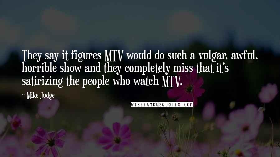 Mike Judge Quotes: They say it figures MTV would do such a vulgar, awful, horrible show and they completely miss that it's satirizing the people who watch MTV.