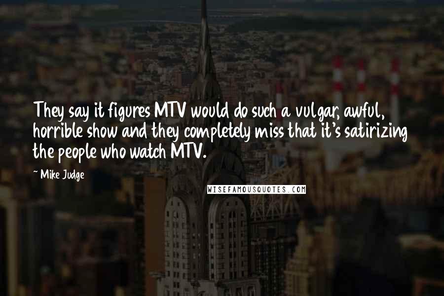 Mike Judge Quotes: They say it figures MTV would do such a vulgar, awful, horrible show and they completely miss that it's satirizing the people who watch MTV.