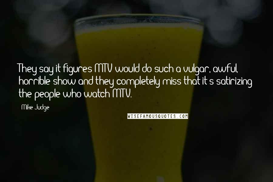 Mike Judge Quotes: They say it figures MTV would do such a vulgar, awful, horrible show and they completely miss that it's satirizing the people who watch MTV.