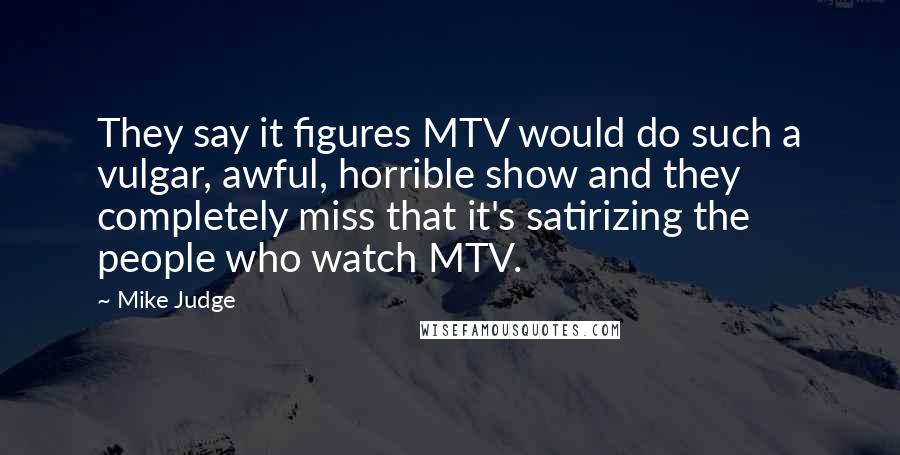 Mike Judge Quotes: They say it figures MTV would do such a vulgar, awful, horrible show and they completely miss that it's satirizing the people who watch MTV.